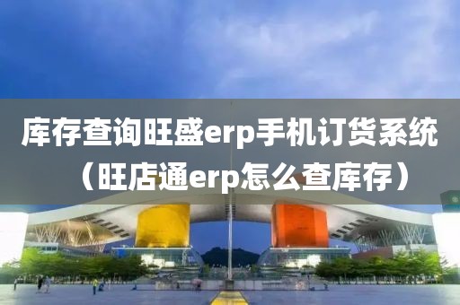 库存查询旺盛erp手机订货系统（旺店通erp怎么查库存）